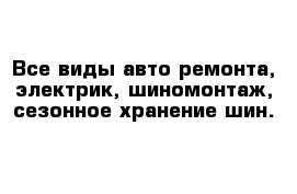 Все виды авто ремонта, электрик, шиномонтаж, сезонное хранение шин.